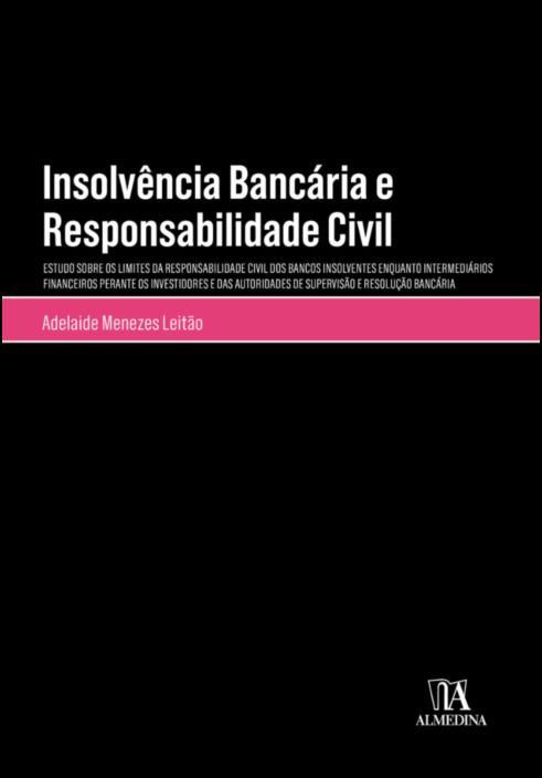 Insolvência Bancária e Responsabilidade Civil - Estudos Sobre os Limites da Responsabilidade dos Bancos Insolventes Enquantos Intermediários Financeiros Perante os Investidores e das Autoridades de Supervisão e Resolução Bancária