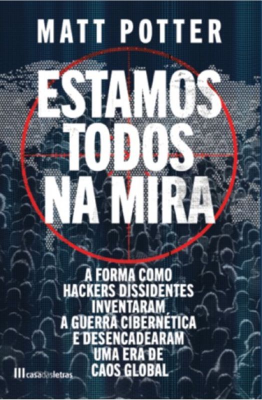 Estamos Todos na Mira - A Forma como Hackers Dissidentes Inventaram a Guerra Cibernética e Desencadearam uma Era de Caos Global